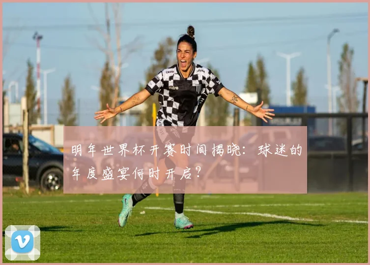 明年世界杯开赛时间揭晓：球迷的年度盛宴何时开启？