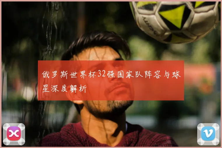 俄罗斯世界杯32强国家队阵容与球星深度解析