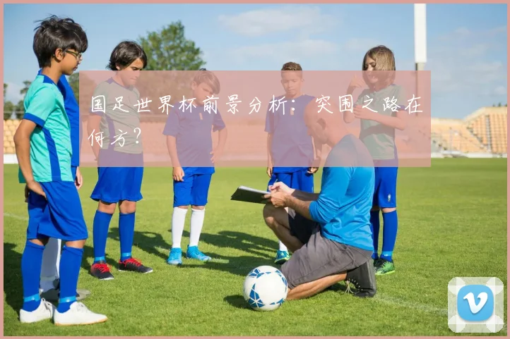 国足世界杯前景分析：突围之路在何方？