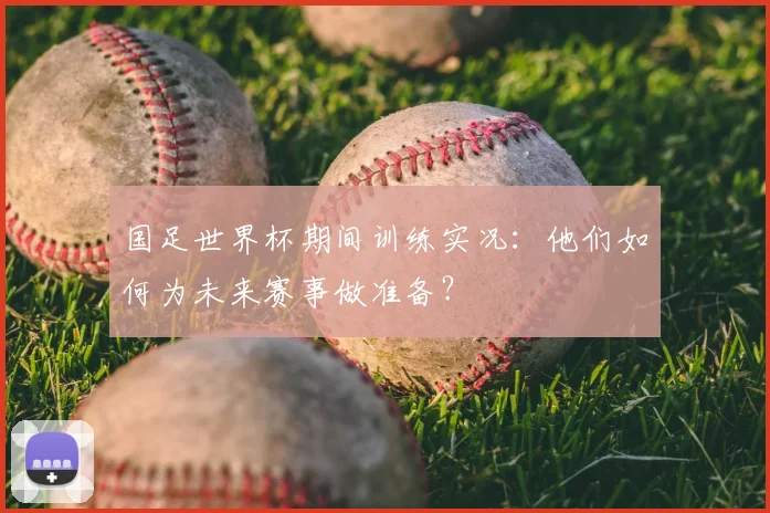 国足世界杯期间训练实况：他们如何为未来赛事做准备？