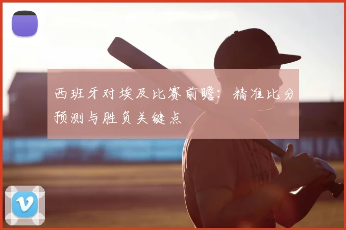 西班牙对埃及比赛前瞻：精准比分预测与胜负关键点