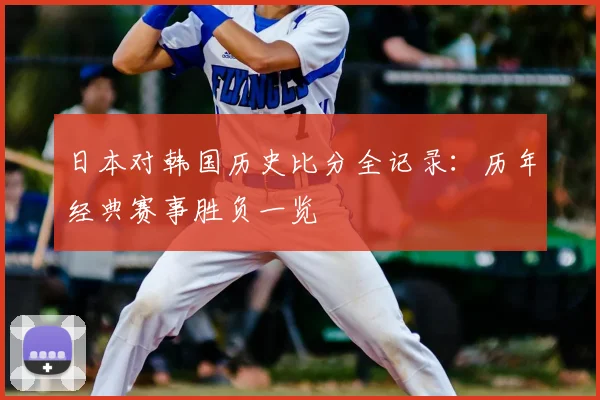 日本对韩国历史比分全记录:历年经典赛事胜负一览