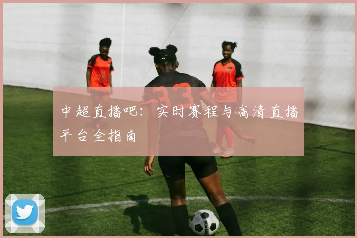 中超直播吧：实时赛程与高清直播平台全指南