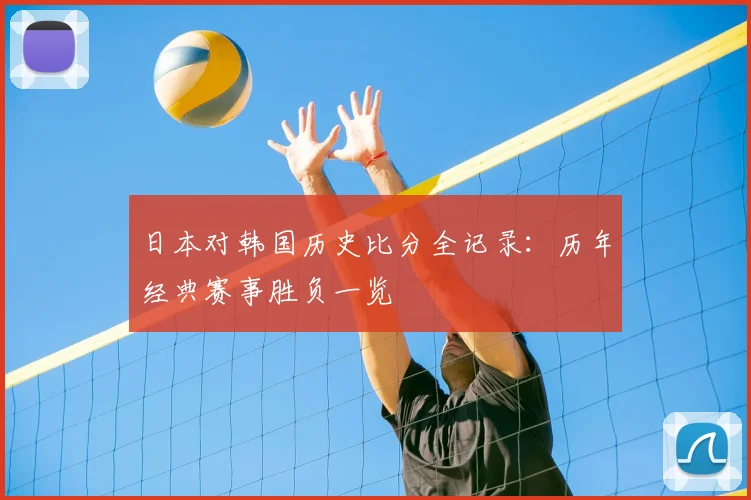 日本对韩国历史比分全记录：历年经典赛事胜负一览