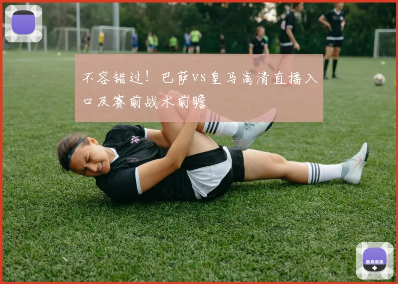 不容错过！巴萨vs皇马高清直播入口及赛前战术前瞻