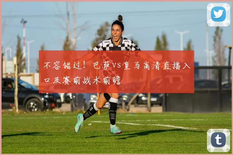 不容错过！巴萨vs皇马高清直播入口及赛前战术前瞻