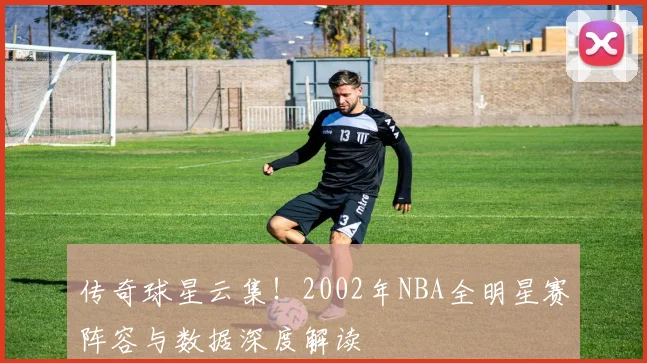传奇球星云集!2002年NBA全明星赛阵容与数据深度解读